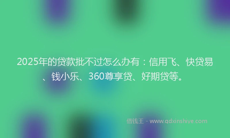 2025年的贷款批不过怎么办有：信用飞、快贷易、钱小乐、360尊享贷、好期贷等。