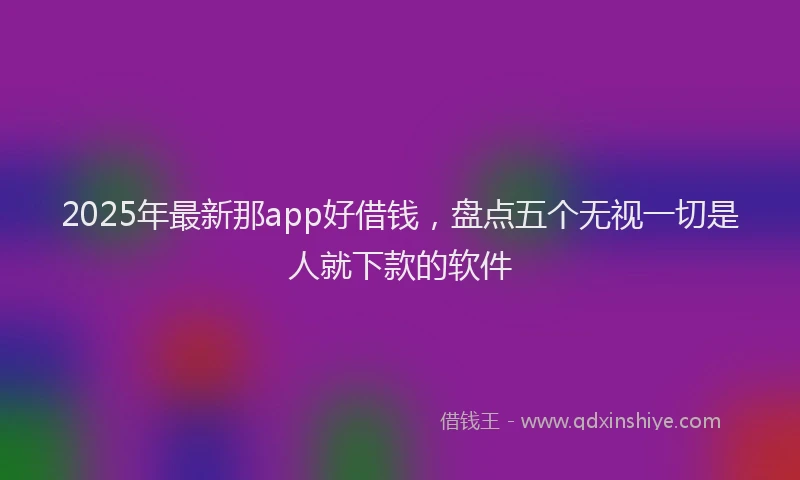 2025年最新那app好借钱，盘点五个无视一切是人就下款的软件
