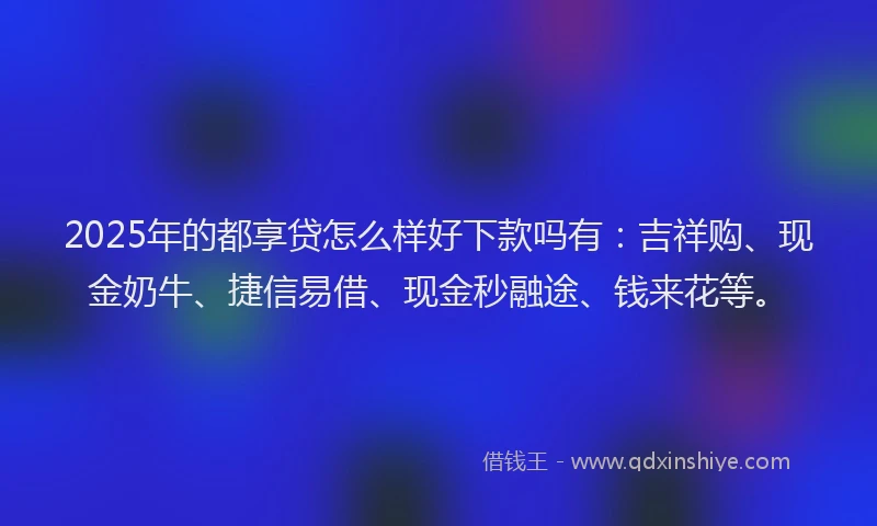 2025年的都享贷怎么样好下款吗有：吉祥购、现金奶牛、捷信易借、现金秒融途、钱来花等。