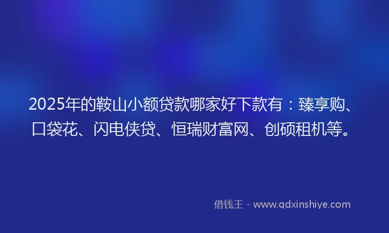 2025年的鞍山小额贷款哪家好下款有：臻享购、口袋花、闪电侠贷、恒瑞财富网、创硕租机等。