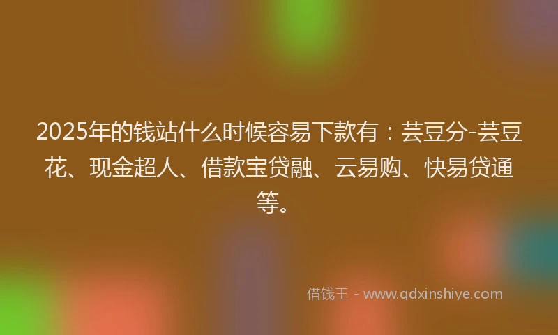 2025年的钱站什么时候容易下款有：芸豆分-芸豆花、现金超人、借款宝贷融、云易购、快易贷通等。