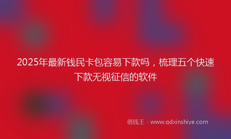 2025年最新钱民卡包容易下款吗，梳理五个快速下款无视征信的软件