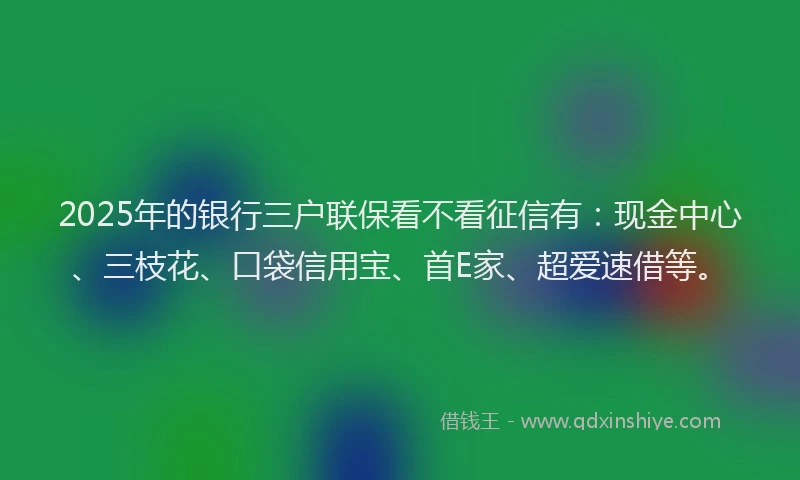2025年的银行三户联保看不看征信有：现金中心、三枝花、口袋信用宝、首E家、超爱速借等。
