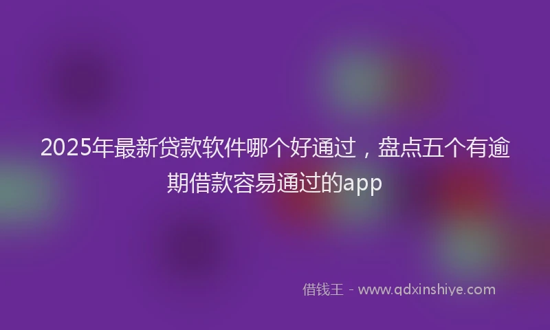 2025年最新贷款软件哪个好通过，盘点五个有逾期借款容易通过的app