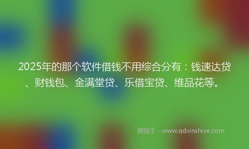 2025年的那个软件借钱不用综合分有：钱速达贷、财钱包、金满堂贷、乐借宝贷、维品花等。