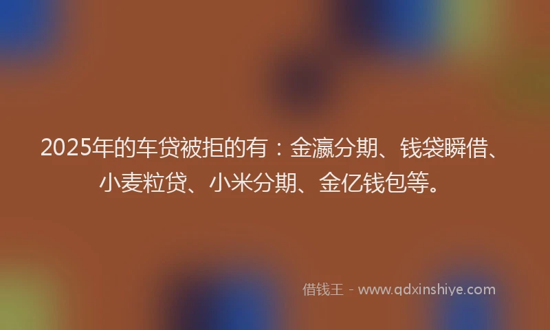 2025年的车贷被拒的有：金瀛分期、钱袋瞬借、小麦粒贷、小米分期、金亿钱包等。