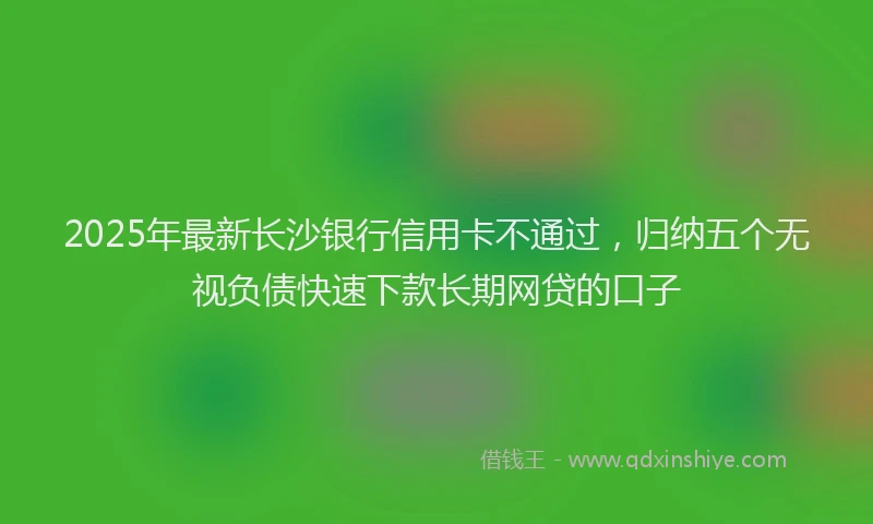 2025年最新长沙银行信用卡不通过，归纳五个无视负债快速下款长期网贷的口子