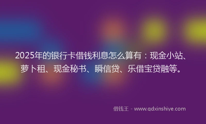 2025年的银行卡借钱利息怎么算有：现金小站、萝卜租、现金秘书、瞬信贷、乐借宝贷融等。