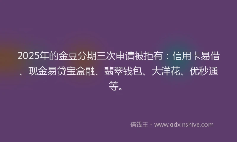 2025年的金豆分期三次申请被拒有：信用卡易借、现金易贷宝盒融、翡翠钱包、大洋花、优秒通等。