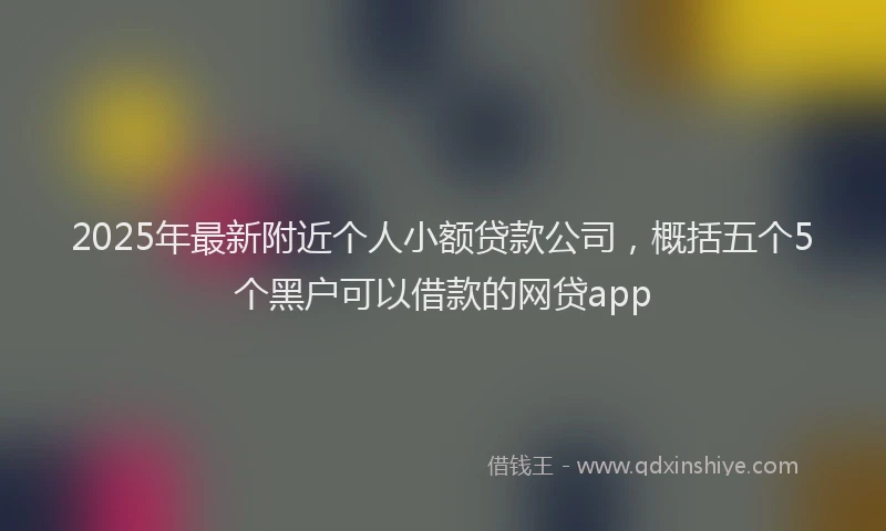 2025年最新附近个人小额贷款公司，概括五个5个黑户可以借款的网贷app