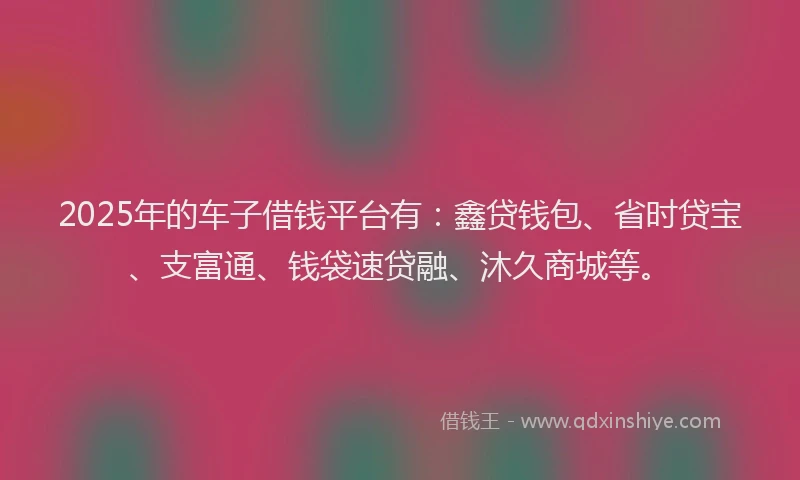 2025年的车子借钱平台有：鑫贷钱包、省时贷宝、支富通、钱袋速贷融、沐久商城等。