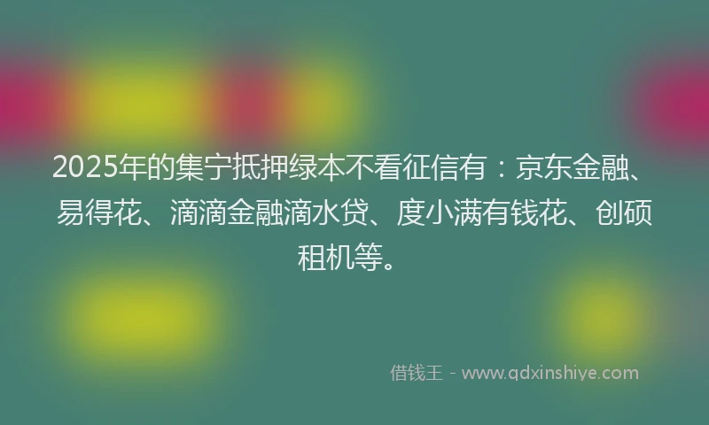 2025年的集宁抵押绿本不看征信有：京东金融、易得花、滴滴金融滴水贷、度小满有钱花、创硕租机等。