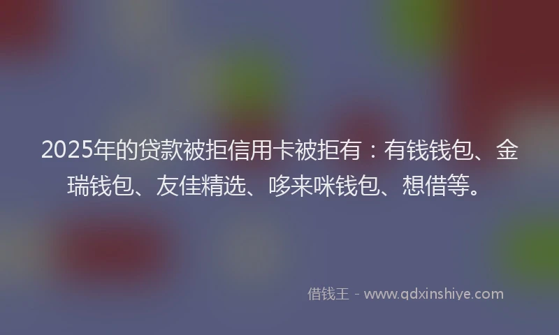 2025年的贷款被拒信用卡被拒有：有钱钱包、金瑞钱包、友佳精选、哆来咪钱包、想借等。