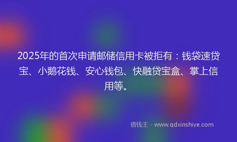 2025年的首次申请邮储信用卡被拒有：钱袋速贷宝、小鹅花钱、安心钱包、快融贷宝盒、掌上信用等。