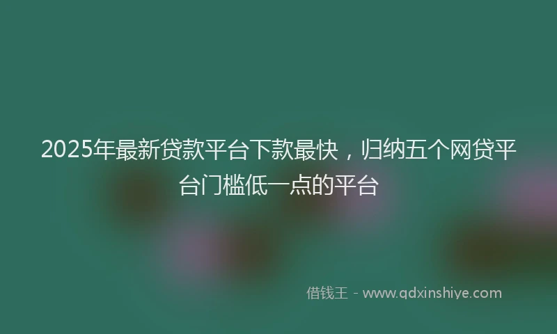 2025年最新贷款平台下款最快，归纳五个网贷平台门槛低一点的平台