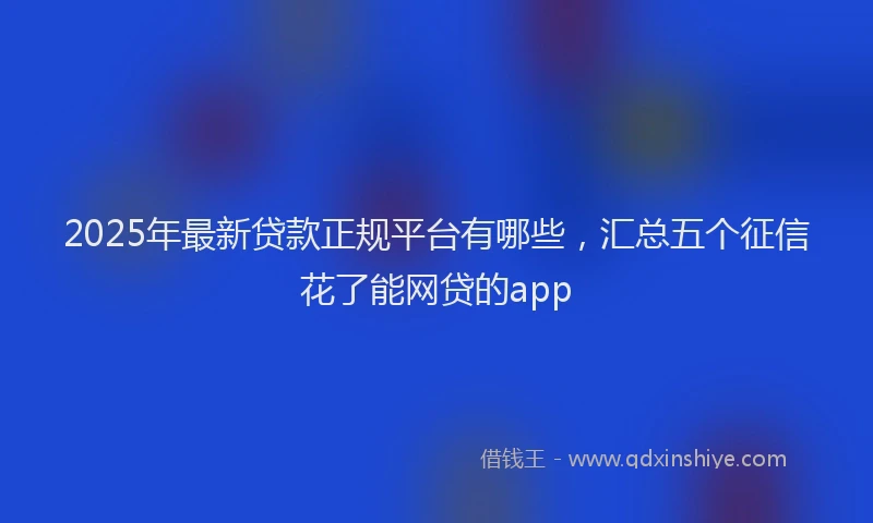 2025年最新贷款正规平台有哪些，汇总五个征信花了能网贷的app