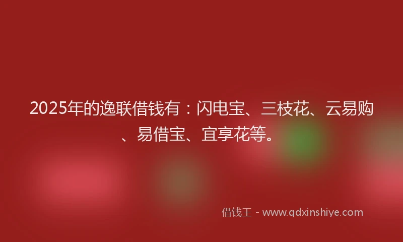 2025年的逸联借钱有：闪电宝、三枝花、云易购、易借宝、宜享花等。