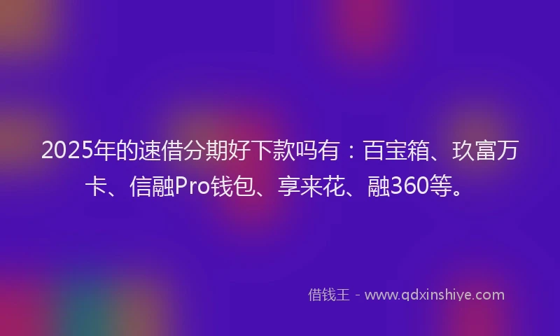 2025年的速借分期好下款吗有：百宝箱、玖富万卡、信融Pro钱包、享来花、融360等。