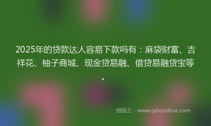 2025年的贷款达人容易下款吗有：麻袋财富、吉祥花、柚子商城、现金贷易融、借贷易融贷宝等。
