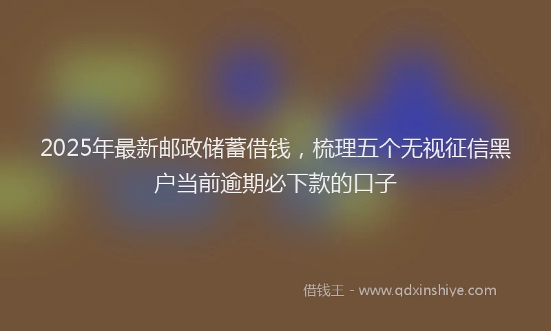 2025年最新邮政储蓄借钱，梳理五个无视征信黑户当前逾期必下款的口子