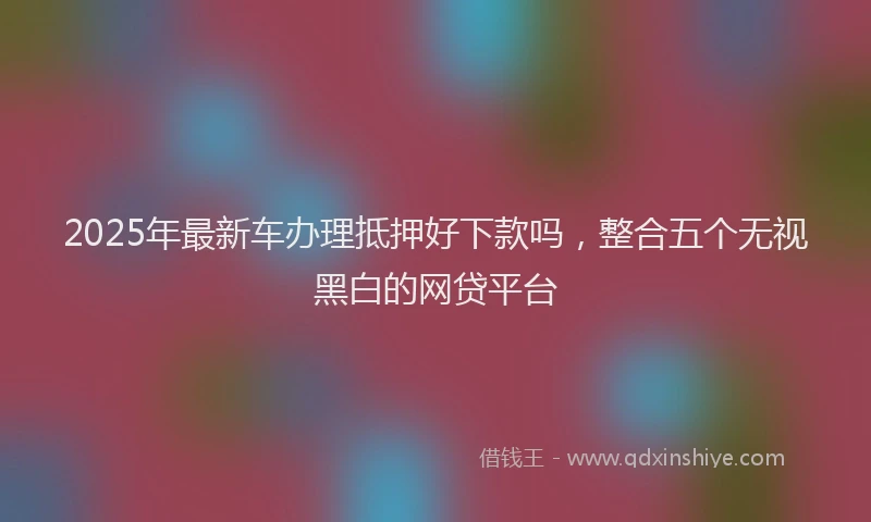 2025年最新车办理抵押好下款吗，整合五个无视黑白的网贷平台