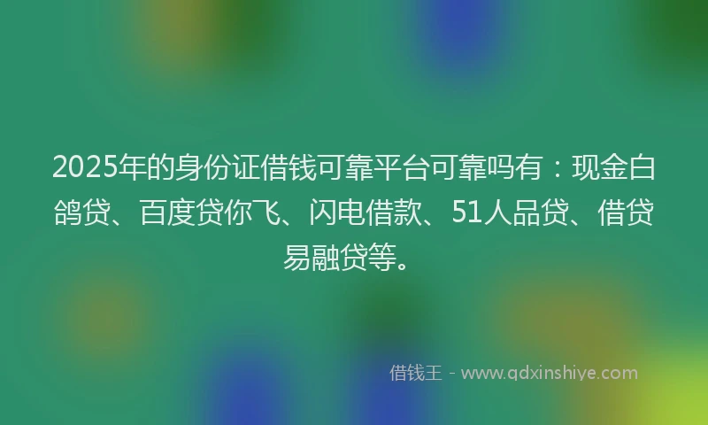2025年的身份证借钱可靠平台可靠吗有：现金白鸽贷、百度贷你飞、闪电借款、51人品贷、借贷易融贷等。