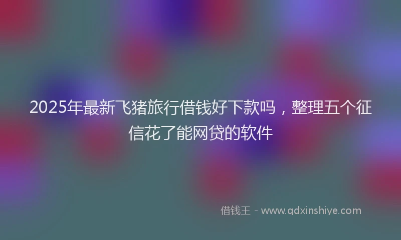 2025年最新飞猪旅行借钱好下款吗，整理五个征信花了能网贷的软件