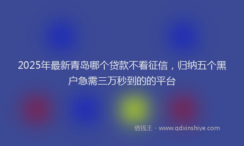 2025年最新青岛哪个贷款不看征信，归纳五个黑户急需三万秒到的的平台