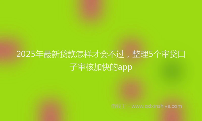 2025年最新贷款怎样才会不过，整理5个审贷口子审核加快的app
