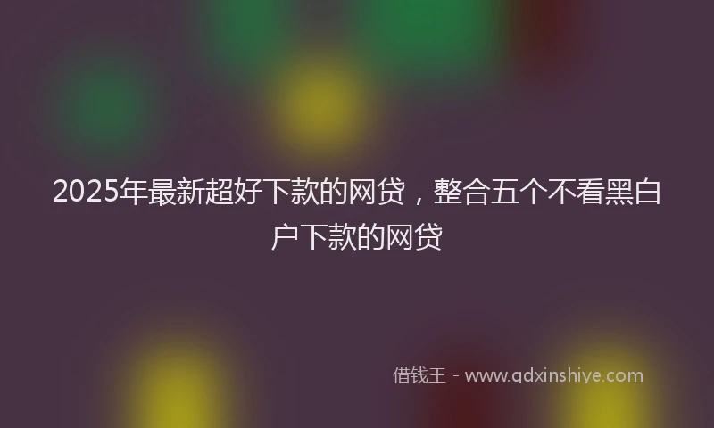 2025年最新超好下款的网贷，整合五个不看黑白户下款的网贷