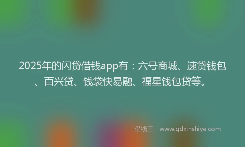 2025年的闪贷借钱app有：六号商城、速贷钱包、百兴贷、钱袋快易融、福星钱包贷等。