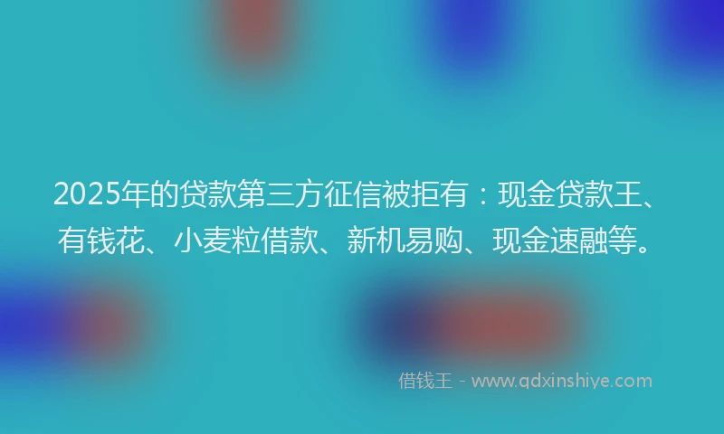 2025年的贷款第三方征信被拒有：现金贷款王、有钱花、小麦粒借款、新机易购、现金速融等。