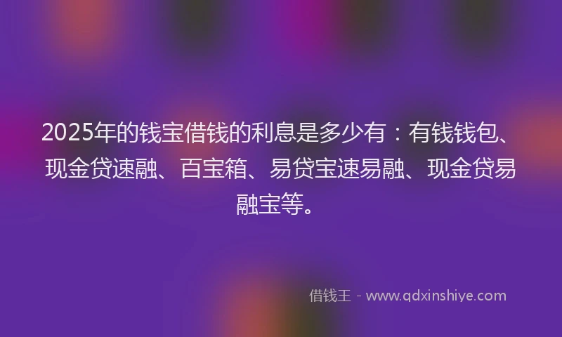 2025年的钱宝借钱的利息是多少有：有钱钱包、现金贷速融、百宝箱、易贷宝速易融、现金贷易融宝等。