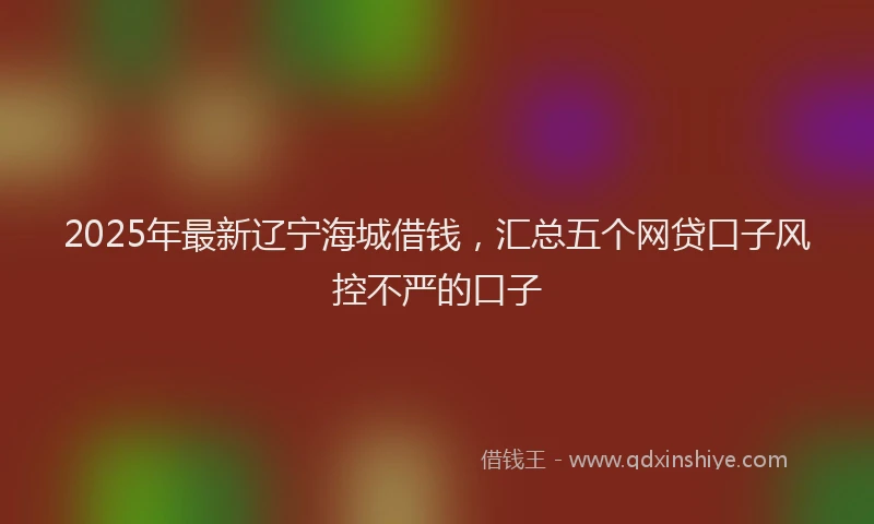 2025年最新辽宁海城借钱，汇总五个网贷口子风控不严的口子