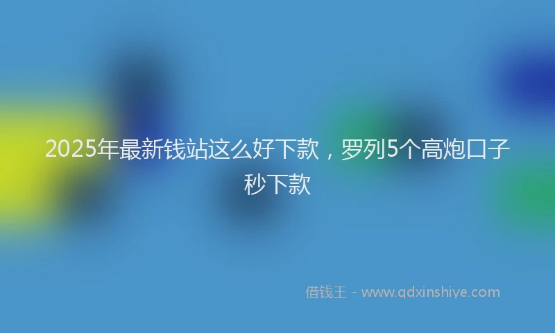 2025年最新钱站这么好下款，罗列5个高炮口子秒下款