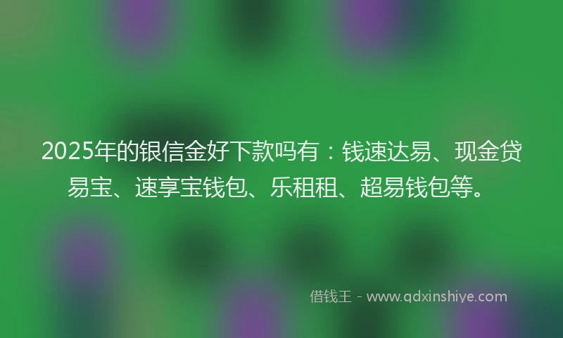 2025年的银信金好下款吗有：钱速达易、现金贷易宝、速享宝钱包、乐租租、超易钱包等。