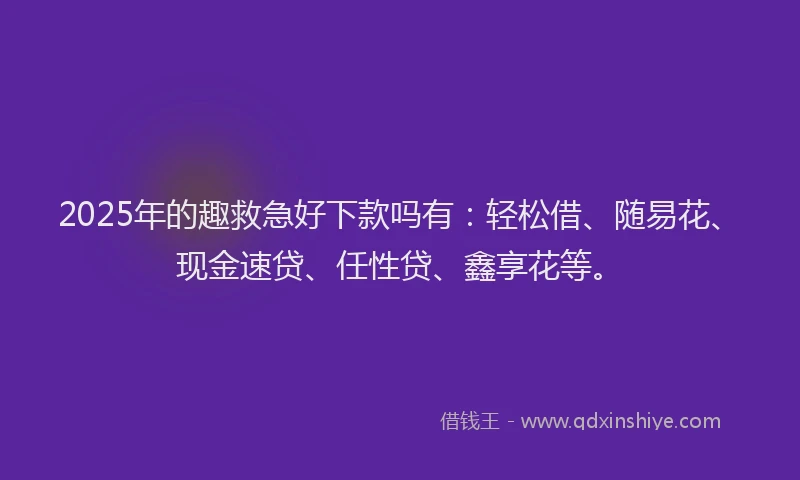 2025年的趣救急好下款吗有：轻松借、随易花、现金速贷、任性贷、鑫享花等。
