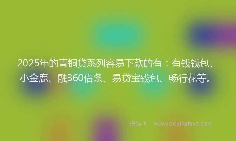 2025年的青铜贷系列容易下款的有：有钱钱包、小金鹿、融360借条、易贷宝钱包、畅行花等。
