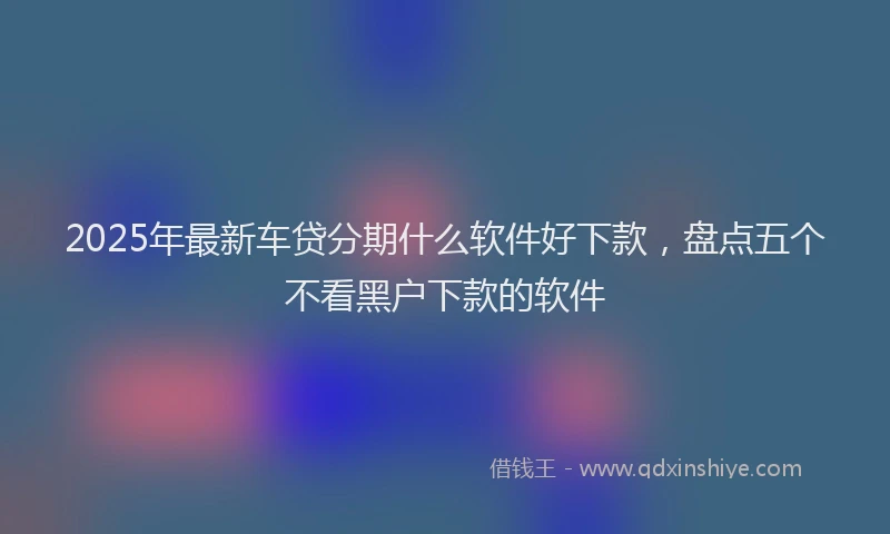 2025年最新车贷分期什么软件好下款，盘点五个不看黑户下款的软件