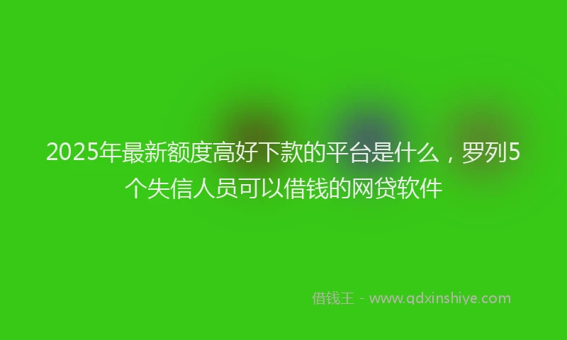 2025年最新额度高好下款的平台是什么，罗列5个失信人员可以借钱的网贷软件