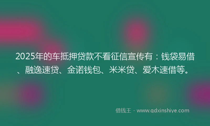2025年的车抵押贷款不看征信宣传有：钱袋易借、融逸速贷、金诺钱包、米米贷、爱木速借等。