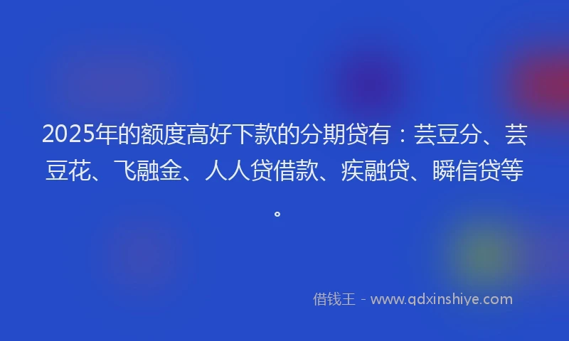 2025年的额度高好下款的分期贷有：芸豆分、芸豆花、飞融金、人人贷借款、疾融贷、瞬信贷等。
