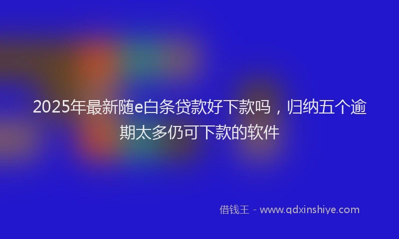 2025年最新随e白条贷款好下款吗，归纳五个逾期太多仍可下款的软件