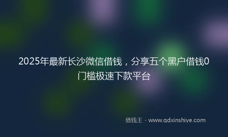 2025年最新长沙微信借钱，分享五个黑户借钱0门槛极速下款平台