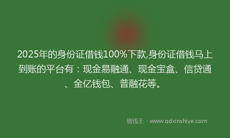 2025年的身份证借钱100%下款,身份证借钱马上到账的平台有：现金易融通、现金宝盒、信贷通、金亿钱包、普融花等。