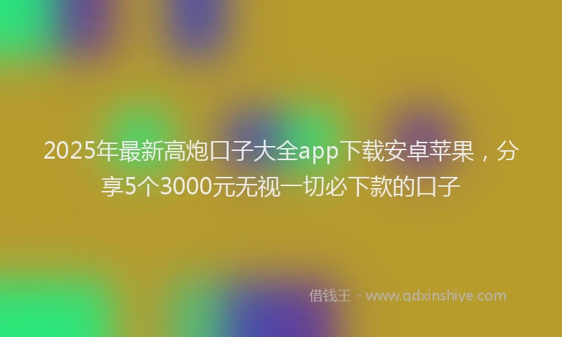 2025年最新高炮口子大全app下载安卓苹果，分享5个3000元无视一切必下款的口子