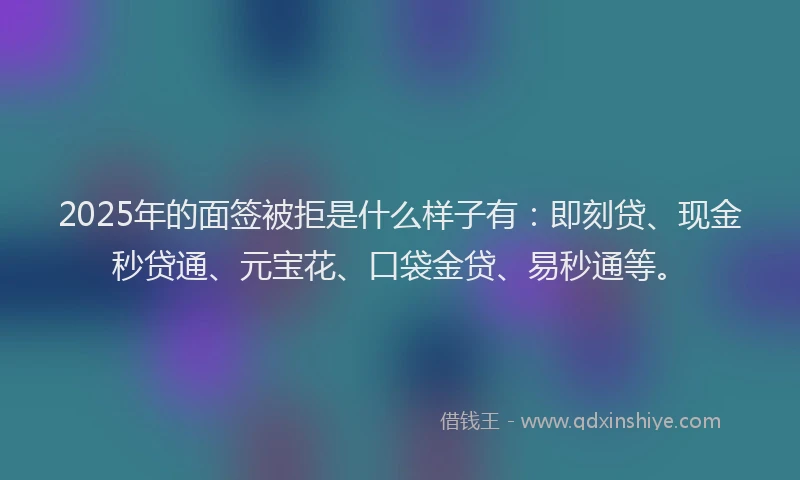 2025年的面签被拒是什么样子有：即刻贷、现金秒贷通、元宝花、口袋金贷、易秒通等。
