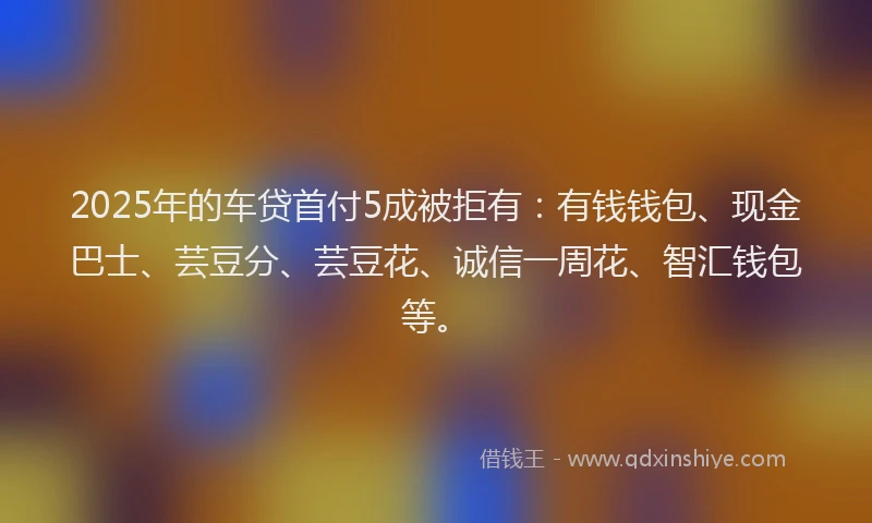 2025年的车贷首付5成被拒有：有钱钱包、现金巴士、芸豆分、芸豆花、诚信一周花、智汇钱包等。
