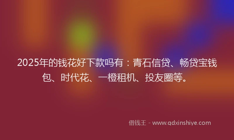 2025年的钱花好下款吗有：青石信贷、畅贷宝钱包、时代花、一橙租机、投友圈等。