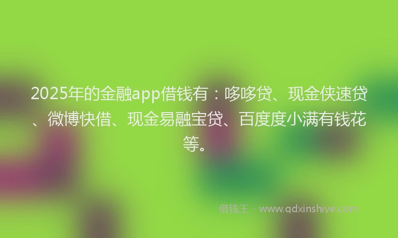 2025年的金融app借钱有：哆哆贷、现金侠速贷、微博快借、现金易融宝贷、百度度小满有钱花等。